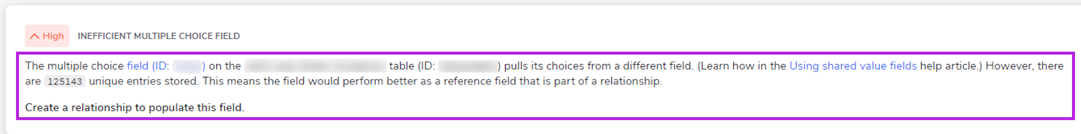 Example of an insight. Body text is highlighted and reads: The multiple choice filed (ID: id blurred out) on the blurred out table name (ID: ID blurred out) pulls its choices from a different fields. However, there are 125143 unique entries stored. This means the field would perform better as a reference field that is part of a relationship. Create a relationship to populate this field.